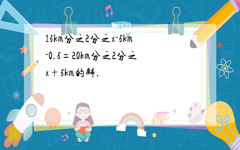 15km分之2分之x-5km-0.5=20km分之2分之x+5km的解.