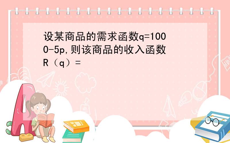 设某商品的需求函数q=1000-5p,则该商品的收入函数R（q）=