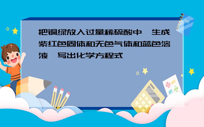 把铜绿放入过量稀硫酸中,生成紫红色固体和无色气体和蓝色溶液,写出化学方程式