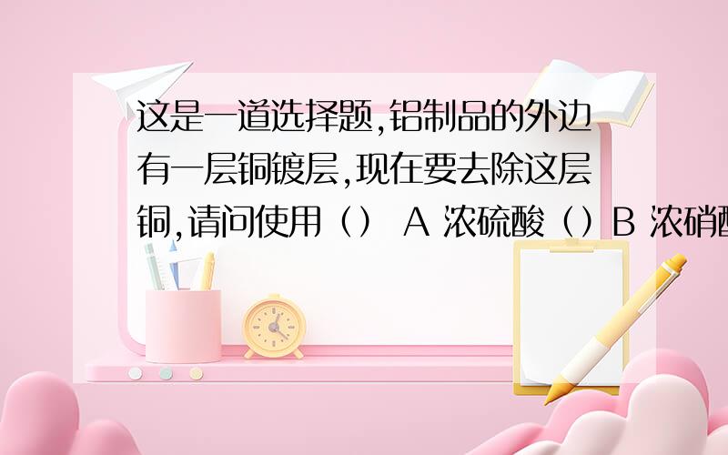 这是一道选择题,铝制品的外边有一层铜镀层,现在要去除这层铜,请问使用（） A 浓硫酸（）B 浓硝酸C 稀硝酸（D 浓盐酸