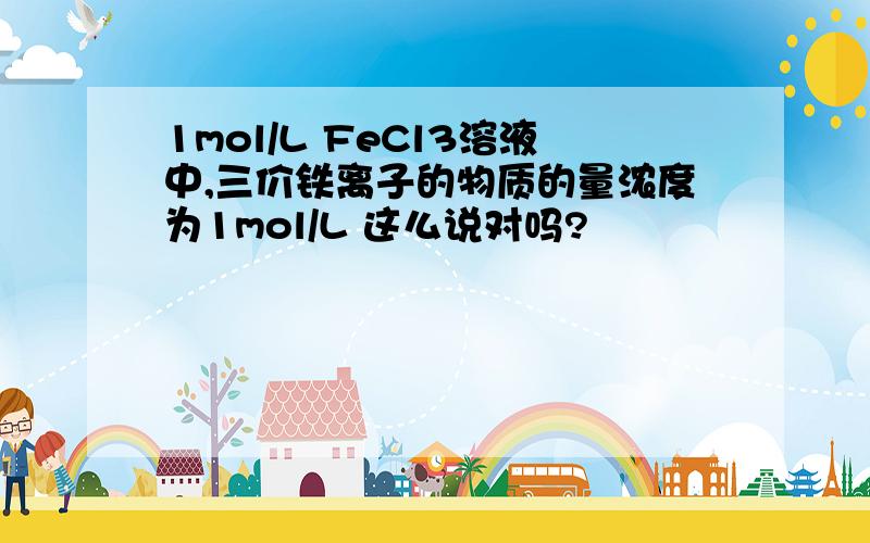 1mol/L FeCl3溶液中,三价铁离子的物质的量浓度为1mol/L 这么说对吗?