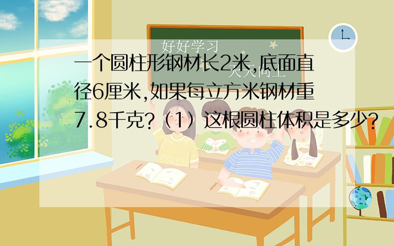 一个圆柱形钢材长2米,底面直径6厘米,如果每立方米钢材重7.8千克?（1）这根圆柱体积是多少?