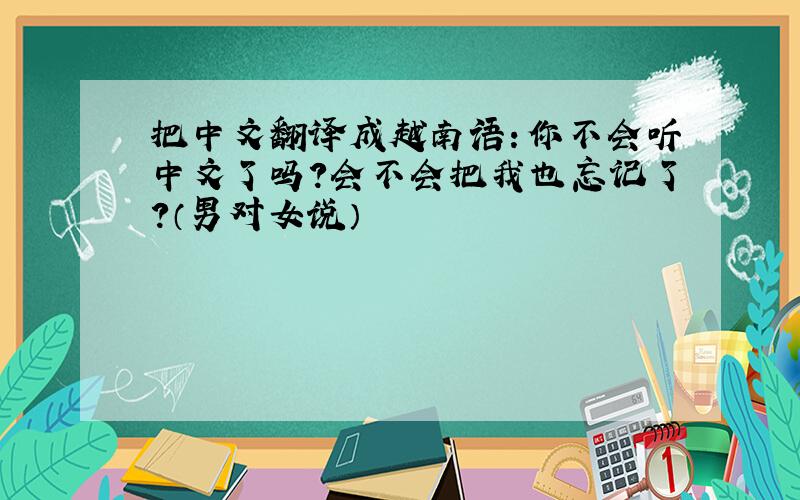 把中文翻译成越南语：你不会听中文了吗?会不会把我也忘记了?（男对女说）