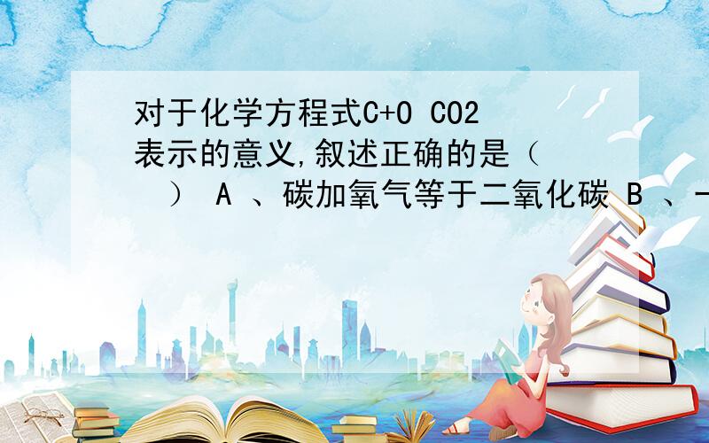 对于化学方程式C+O CO2表示的意义,叙述正确的是（　　） A 、碳加氧气等于二氧化碳 B 、一个碳原子和一个氧分子在