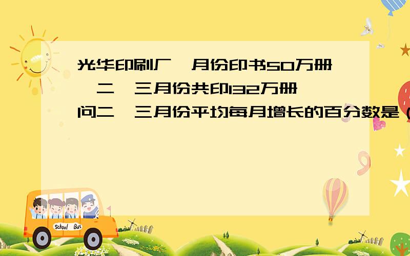 光华印刷厂一月份印书50万册,二、三月份共印132万册,问二、三月份平均每月增长的百分数是（ ）