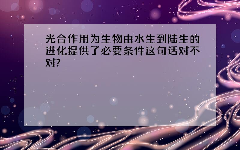 光合作用为生物由水生到陆生的进化提供了必要条件这句话对不对?