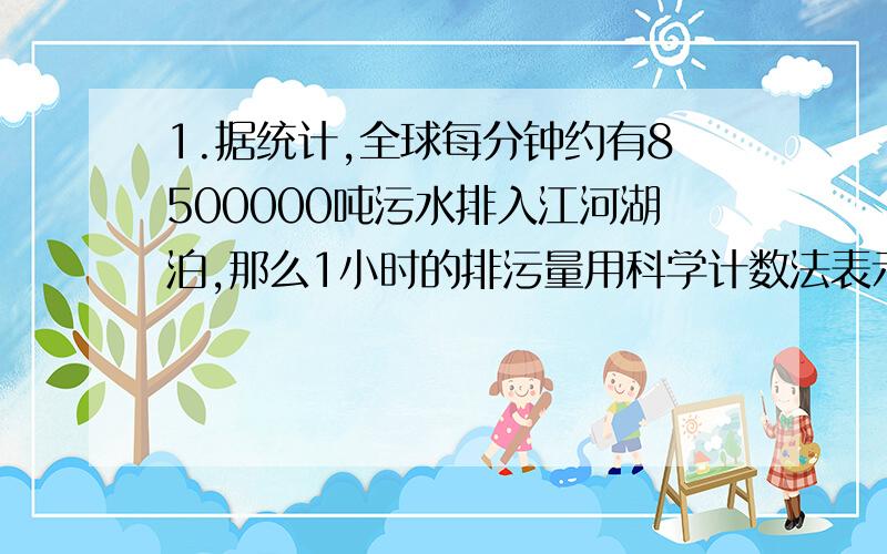 1.据统计,全球每分钟约有8500000吨污水排入江河湖泊,那么1小时的排污量用科学计数法表示为【 】