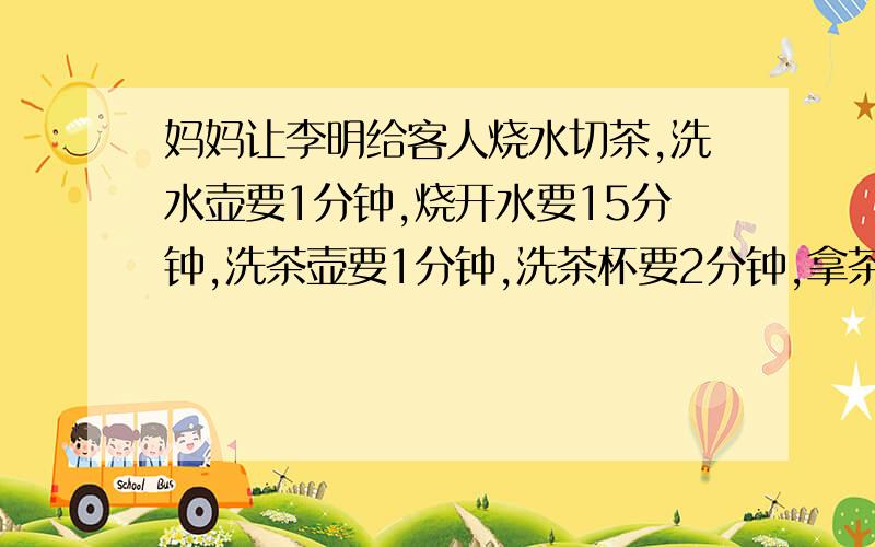 妈妈让李明给客人烧水切茶,洗水壶要1分钟,烧开水要15分钟,洗茶壶要1分钟,洗茶杯要2分钟,拿茶叶要2分