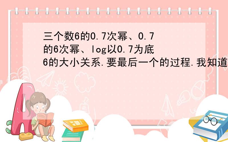 三个数6的0.7次幂、0.7的6次幂、log以0.7为底6的大小关系.要最后一个的过程.我知道它最小