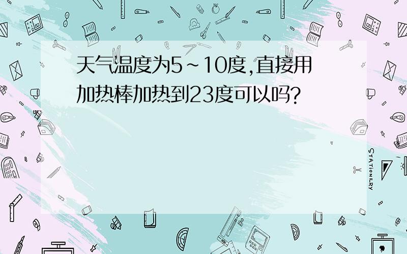 天气温度为5~10度,直接用加热棒加热到23度可以吗?