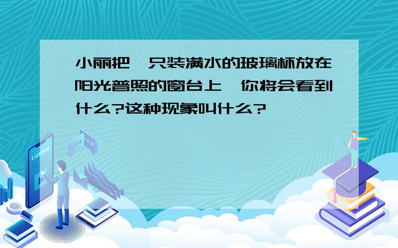 小丽把一只装满水的玻璃杯放在阳光普照的窗台上,你将会看到什么?这种现象叫什么?