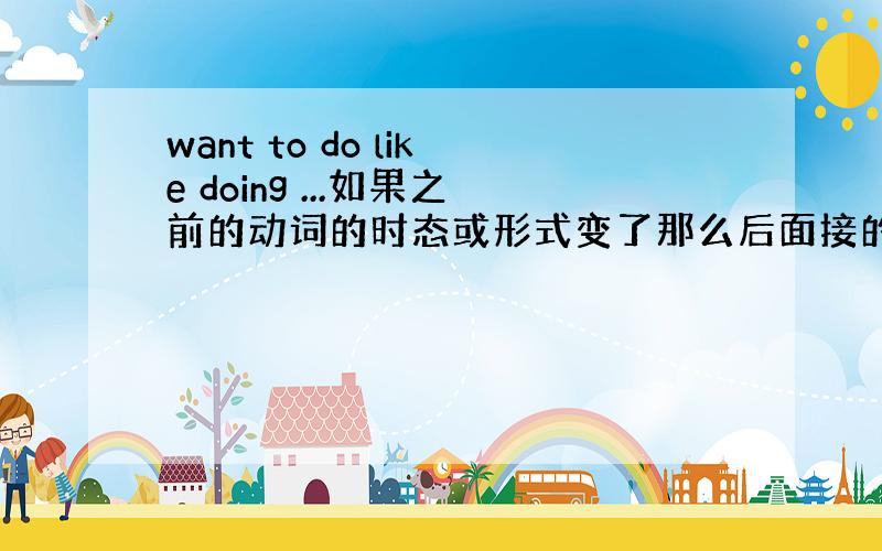 want to do like doing ...如果之前的动词的时态或形式变了那么后面接的非谓语动词会变吗.