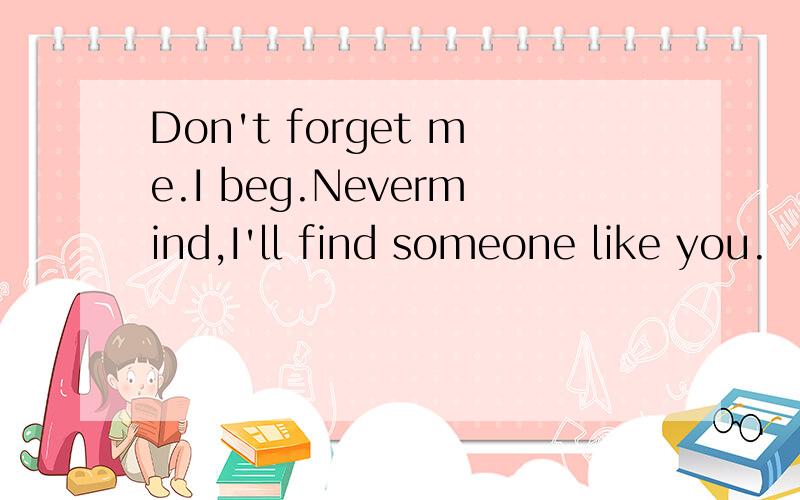 Don't forget me.I beg.Nevermind,I'll find someone like you.