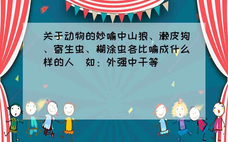 关于动物的妙喻中山狼、濑皮狗、寄生虫、糊涂虫各比喻成什么样的人（如：外强中干等）