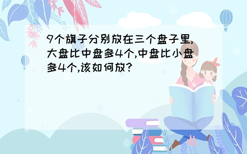 9个旗子分别放在三个盘子里,大盘比中盘多4个,中盘比小盘多4个,该如何放?