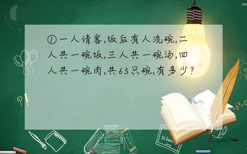 ①一人请客,饭后有人洗碗,二人共一碗饭,三人共一碗汤,四人共一碗肉,共65只碗,有多少?