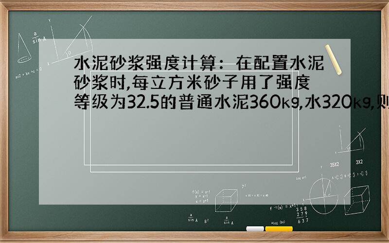 水泥砂浆强度计算：在配置水泥砂浆时,每立方米砂子用了强度等级为32.5的普通水泥360kg,水320kg,则此水泥砂浆的