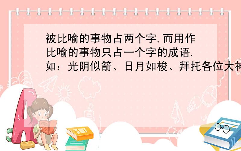 被比喻的事物占两个字,而用作比喻的事物只占一个字的成语.如：光阴似箭、日月如梭、拜托各位大神