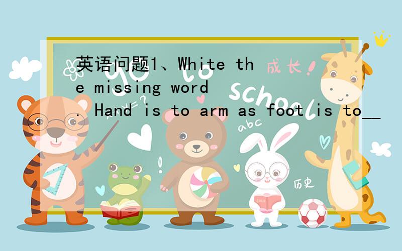 英语问题1、White the missing word. Hand is to arm as foot is to__