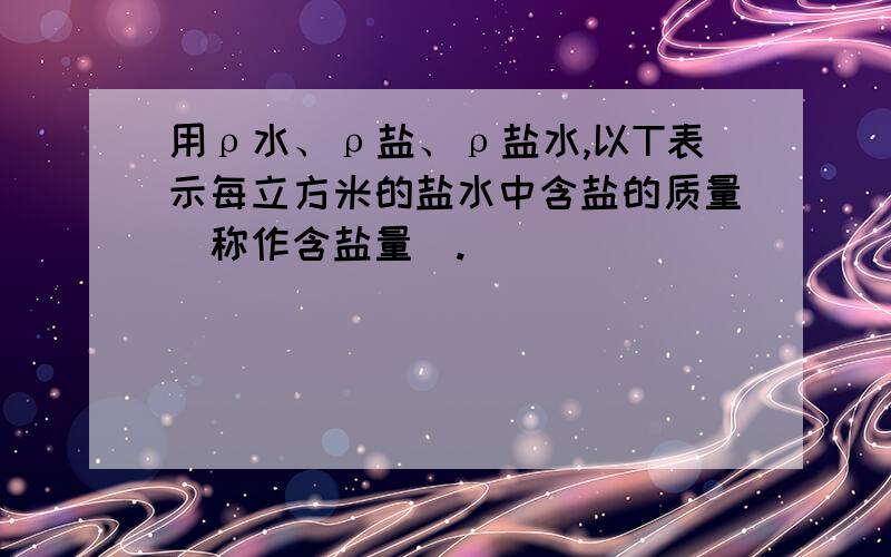 用ρ水、ρ盐、ρ盐水,以T表示每立方米的盐水中含盐的质量（称作含盐量）.