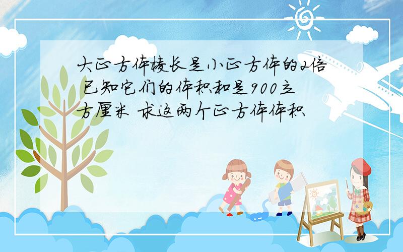 大正方体棱长是小正方体的2倍 已知它们的体积和是900立方厘米 求这两个正方体体积