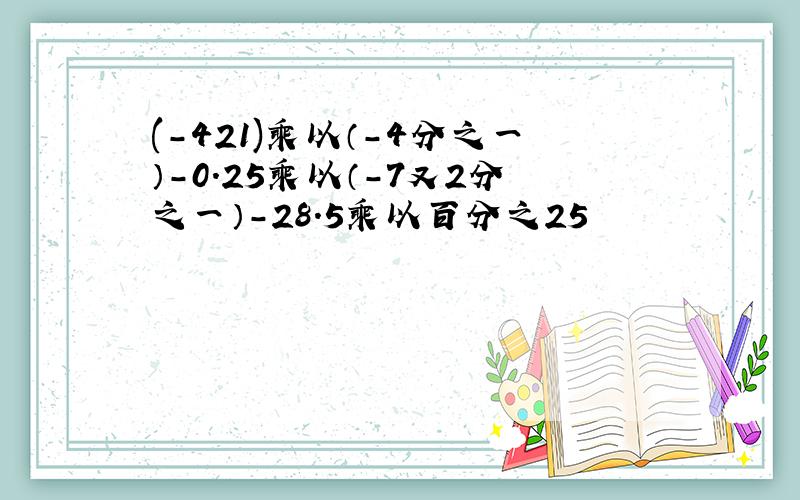 (-421)乘以（-4分之一）-0.25乘以（-7又2分之一）-28.5乘以百分之25