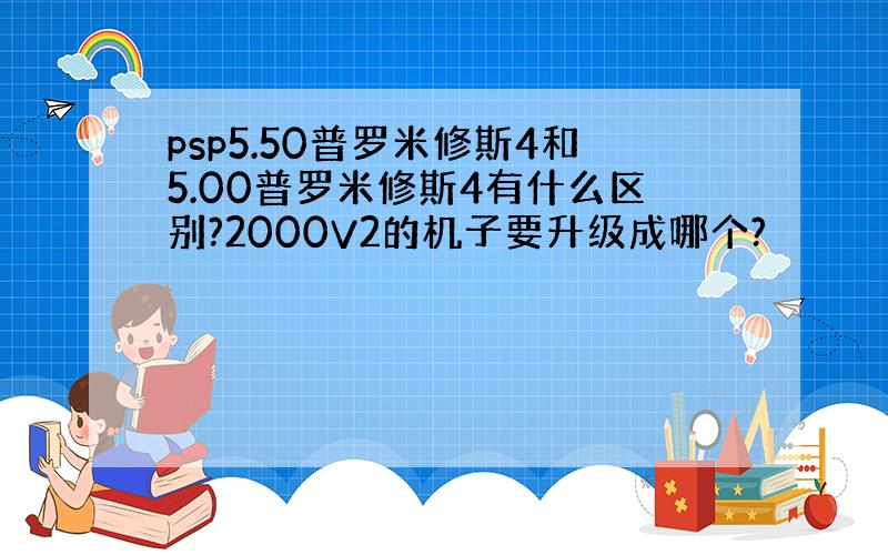 psp5.50普罗米修斯4和5.00普罗米修斯4有什么区别?2000V2的机子要升级成哪个?