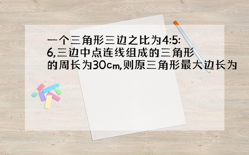 一个三角形三边之比为4:5:6,三边中点连线组成的三角形的周长为30cm,则原三角形最大边长为