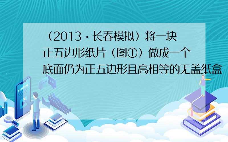 （2013•长春模拟）将一块正五边形纸片（图①）做成一个底面仍为正五边形且高相等的无盖纸盒（侧面均垂直于底面，见图②），