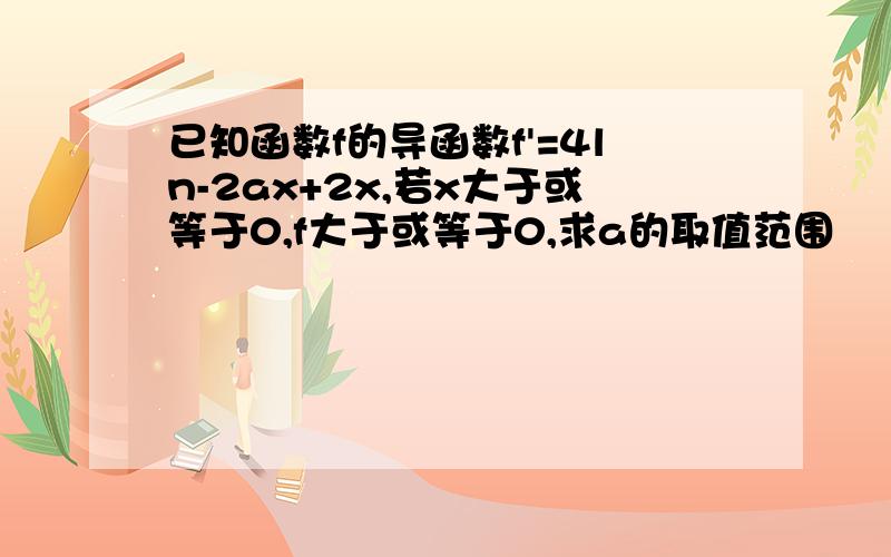 已知函数f的导函数f'=4ln-2ax+2x,若x大于或等于0,f大于或等于0,求a的取值范围