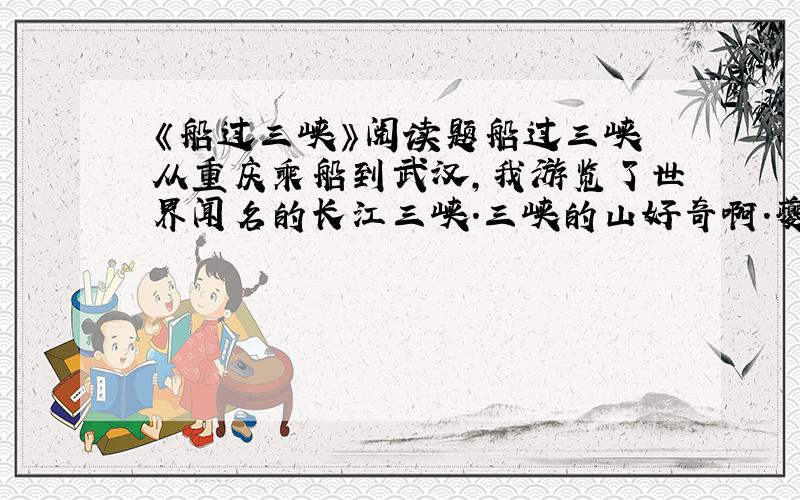 《船过三峡》阅读题船过三峡 从重庆乘船到武汉,我游览了世界闻名的长江三峡.三峡的山好奇啊.夔门像刀砍剑劈,笔直dou q