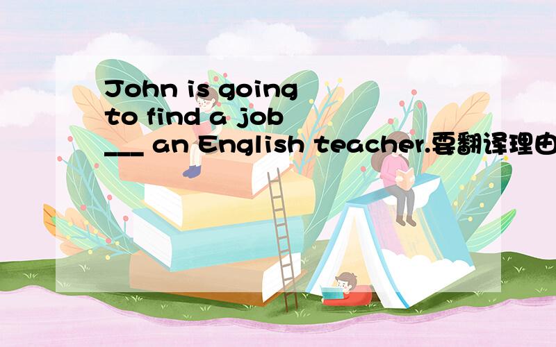 John is going to find a job ___ an English teacher.要翻译理由哦~