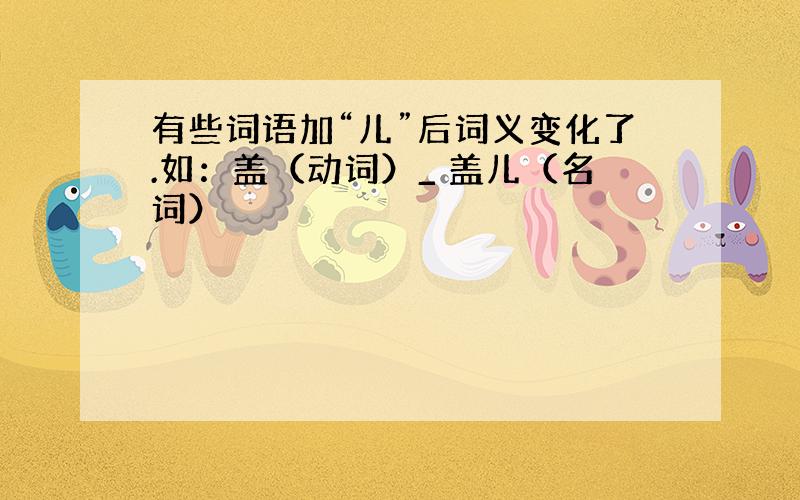 有些词语加“儿”后词义变化了.如：盖（动词）_ 盖儿（名词）