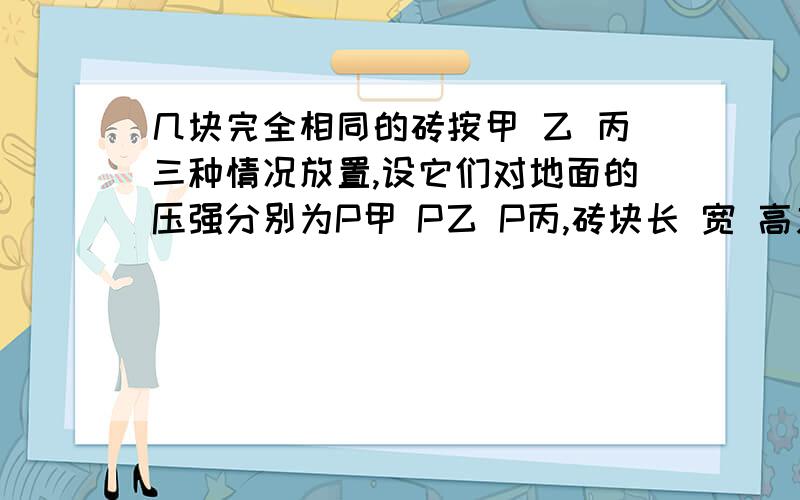 几块完全相同的砖按甲 乙 丙三种情况放置,设它们对地面的压强分别为P甲 P乙 P丙,砖块长 宽 高之比为4：2：1,则压