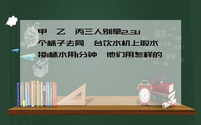 甲,乙,丙三人别拿2.3.1个杯子去同一台饮水机上取水,接1杯水用1分钟,他们用怎样的