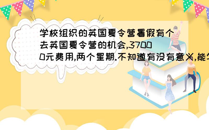 学校组织的英国夏令营暑假有个去英国夏令营的机会,37000元费用,两个星期.不知道有没有意义,能学到什么吗?又担心被同学