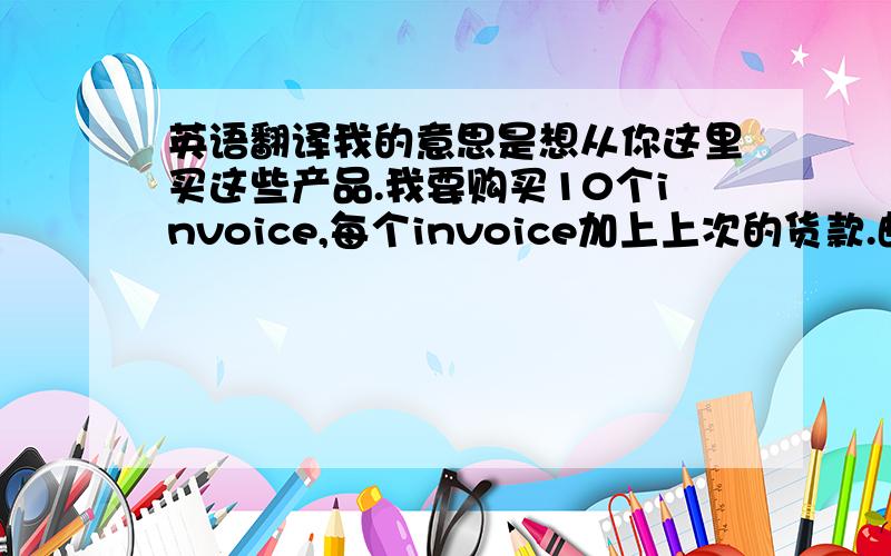 英语翻译我的意思是想从你这里买这些产品.我要购买10个invoice,每个invoice加上上次的货款.邮寄方式用roy