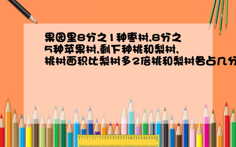 果园里8分之1种枣树,8分之5种苹果树,剩下种桃和梨树,桃树面积比梨树多2倍桃和梨树各占几分之几