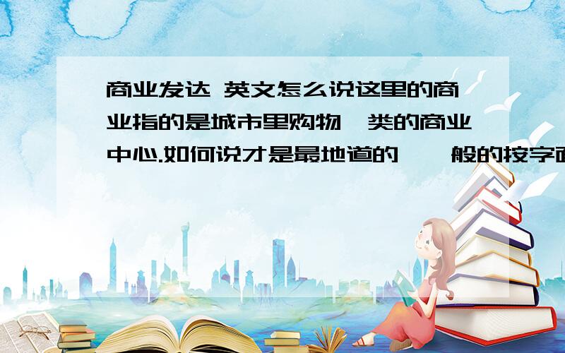 商业发达 英文怎么说这里的商业指的是城市里购物一类的商业中心.如何说才是最地道的,一般的按字面意思翻译的和机器翻译的就免