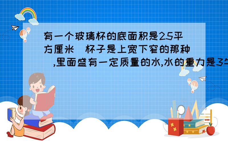 有一个玻璃杯的底面积是25平方厘米(杯子是上宽下窄的那种）,里面盛有一定质量的水,水的重力是3牛顿,若杯内水深为10厘米