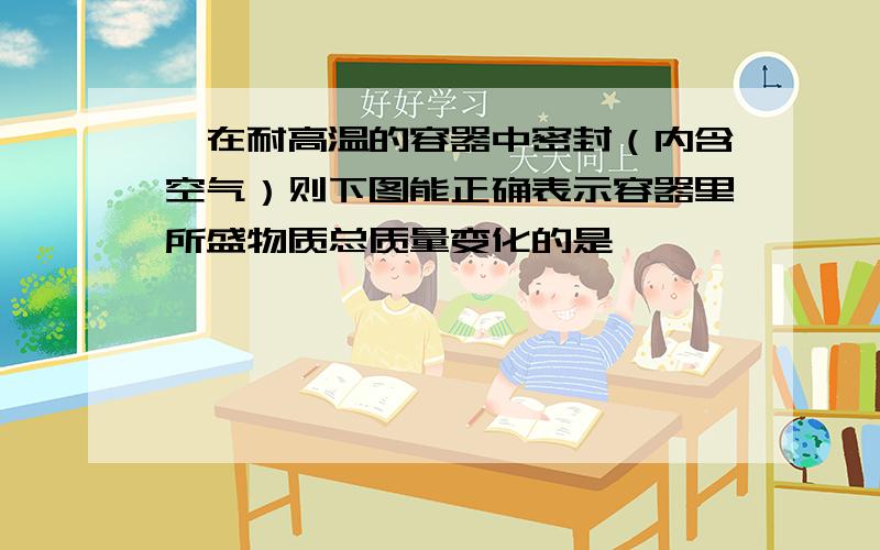 镁在耐高温的容器中密封（内含空气）则下图能正确表示容器里所盛物质总质量变化的是