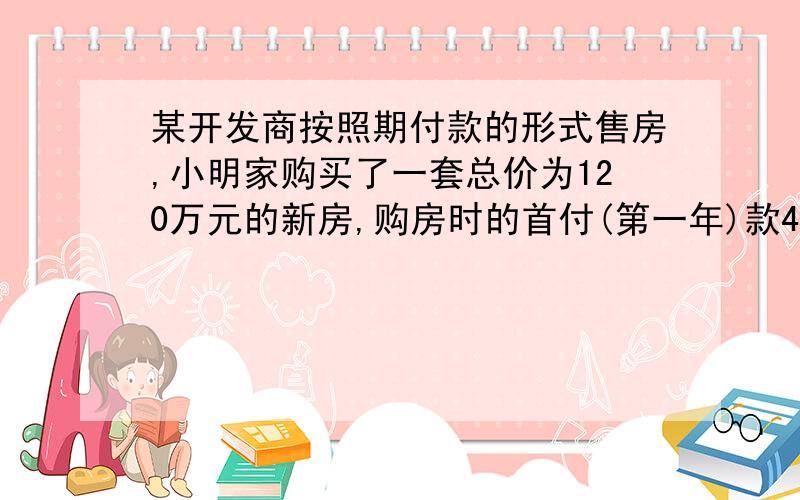 某开发商按照期付款的形式售房,小明家购买了一套总价为120万元的新房,购房时的首付(第一年)款40万元,