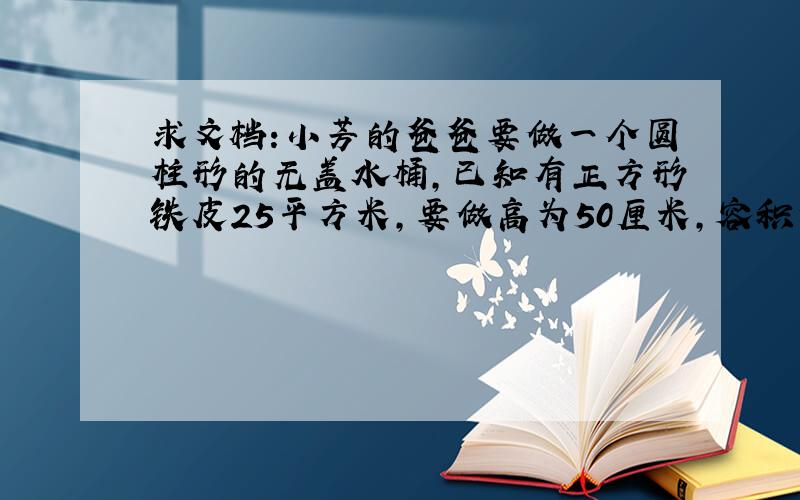 求文档:小芳的爸爸要做一个圆柱形的无盖水桶,已知有正方形铁皮25平方米,要做高为50厘米,容积为540平方