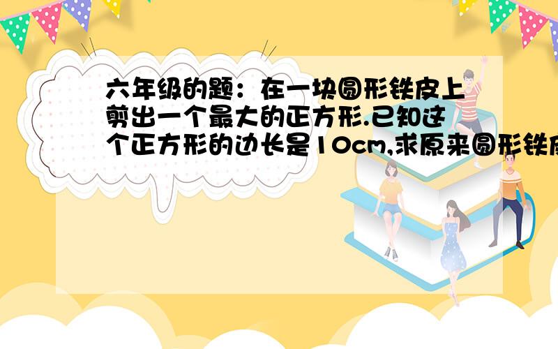 六年级的题：在一块圆形铁皮上剪出一个最大的正方形.已知这个正方形的边长是10cm,求原来圆形铁皮的面积.