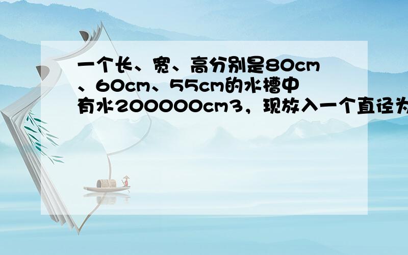 一个长、宽、高分别是80cm、60cm、55cm的水槽中有水200000cm3，现放入一个直径为50cm的木球，且木球的