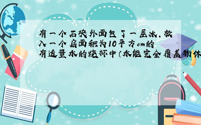 有一个石块外面包了一层冰,放入一个底面积为10平方cm的有适量水的烧杯中（水能完全覆盖物体,切不会溢出）,当冰完全融化后