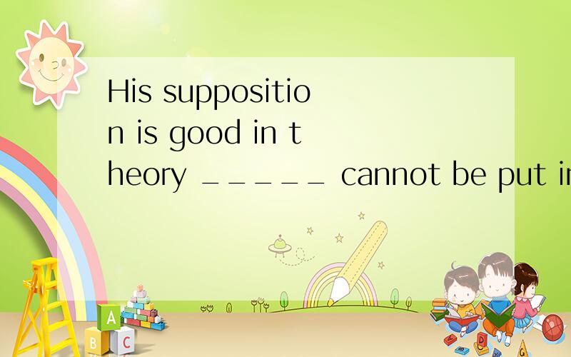 His supposition is good in theory _____ cannot be put into p