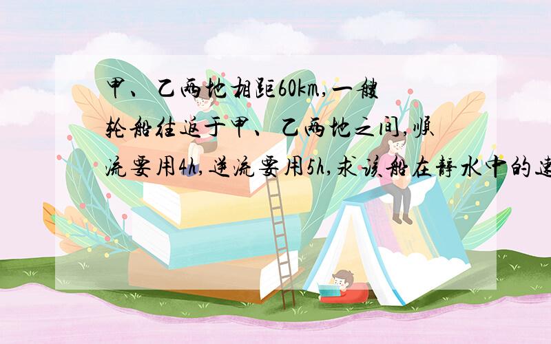 甲、乙两地相距60km,一艘轮船往返于甲、乙两地之间,顺流要用4h,逆流要用5h,求该船在静水中的速度和流水速度.