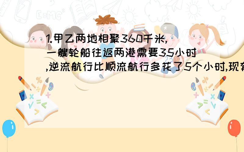 1.甲乙两地相聚360千米,一艘轮船往返两港需要35小时,逆流航行比顺流航行多花了5个小时,现有一只机帆船,