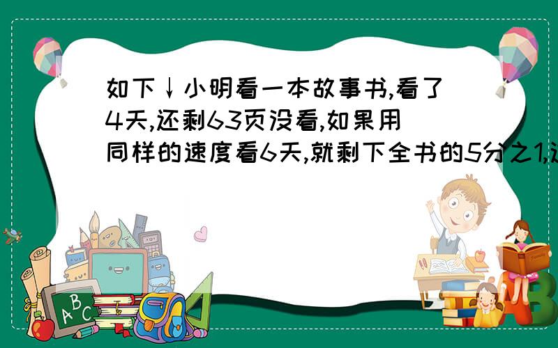 如下↓小明看一本故事书,看了4天,还剩63页没看,如果用同样的速度看6天,就剩下全书的5分之1,这本书一共有几页?怎么作